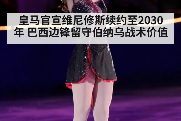 皇马官宣维尼修斯续约至2030年 巴西边锋留守伯纳乌战术价值